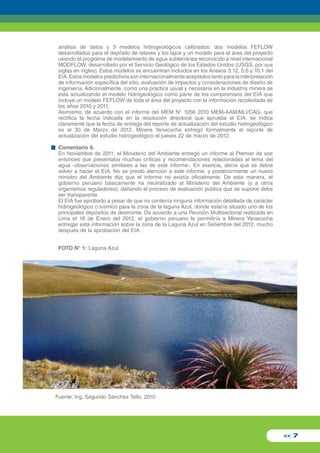 análisis de datos y 3 modelos hidrogeológicos calibrados: dos modelos FEFLOW 
desarrollados para el depósito de relaves y los tajos y un modelo para el área del proyecto 
usando el programa de modelamiento de agua subterránea reconocido a nivel internacional 
MODFLOW, desarrollado por el Servicio Geológico de los Estados Unidos (USGS, por sus 
siglas en ingles). Estos modelos se encuentran incluidos en los Anexos 3.12, 5.6 y 10.1 del 
EIA. Estos modelos predictivos son internacionalmente aceptados tanto para la interpretación 
de información específica del sitio, evaluación de impactos y consideraciones de diseño de 
ingeniería. Adicionalmente, como una práctica usual y necesaria en la industria minera se 
está actualizando el modelo hidrogeológico como parte de los compromisos del EIA que 
incluye un modelo FEFLOW de toda el área del proyecto con la información recolectada de 
los años 2010 y 2011. 
Asimismo, de acuerdo con el informe del MEM N° 1056 2010 MEM-AAM/MLI/CAG, que 
rectifica la fecha indicada en la resolución directoral que aprueba el EIA, se indica 
claramente que la fecha de entrega del reporte de actualización del estudio hidrogeológico 
es el 30 de Marzo de 2012. Minera Yanacocha entregó formalmente el reporte de 
actualización del estudio hidrogeológico el jueves 22 de marzo de 2012. 
Comentario 9. 
En Noviembre de 2011, el Ministerio del Ambiente entregó un informe al Premier de ese 
entonces que presentaba muchas críticas y recomendaciones relacionadas al tema del 
agua -observaciones similares a las de este informe-. En esencia, decía que se debía 
volver a hacer el EIA. No se prestó atención a este informe, y posteriormente un nuevo 
ministro del Ambiente dijo que el informe no existía oficialmente. De esta manera, el 
gobierno peruano básicamente ha neutralizado al Ministerio del Ambiente (y a otros 
organismos reguladores), dañando el proceso de evaluación pública que se supone debe 
ser transparente. 
El EIA fue aprobado a pesar de que no contenía ninguna información detallada de carácter 
hidrogeológico o sísmico para la zona de la laguna Azul, donde estaría situado uno de los 
principales depósitos de desmonte. De acuerdo a una Reunión Multisectorial realizada en 
Lima el 18 de Enero del 2012, el gobierno peruano le permitiría a Minera Yanacocha 
entregar esta información sobre la zona de la Laguna Azul en Setiembre del 2012, mucho 
después de la aprobación del EIA. 
FOTO N° 1: Laguna Azul 
<< 7 
Fuente: Ing. Segundo Sánchez Tello, 2010 
 