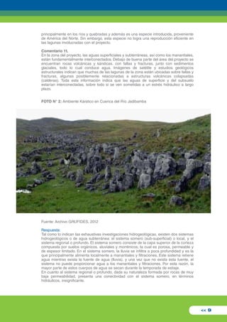 principalmente en los ríos y quebradas y además es una especie introducida, proveniente 
de América del Norte. Sin embargo, esta especie no logra una reproducción eficiente en 
las lagunas involucradas con el proyecto. 
Comentario 11. 
En la zona del proyecto, las aguas superficiales y subterráneas, así como los manantiales, 
están fundamentalmente interconectados. Debajo de buena parte del área del proyecto se 
encuentran rocas volcánicas y kársticas, con fallas y fracturas, junto con sedimentos 
glaciales, todo lo cual conduce agua. Imágenes de satélite y estudios geológicos 
estructurales indican que muchas de las lagunas de la zona están ubicadas sobre fallas y 
fracturas, algunas posiblemente relacionadas a estructuras volcánicas colapsadas 
(calderas). Toda esta información indica que las aguas de superficie y del subsuelo 
estarían interconectadas, sobre todo si se ven sometidas a un estrés hidráulico a largo 
plazo. 
FOTO N° 2: Ambiente Kárstico en Cuenca del Río Jadibamba 
<< 9 
Fuente: Archivo GRUFIDES, 2012 
Respuesta: 
Tal como lo indican las exhaustivas investigaciones hidrogeológicas, existen dos sistemas 
hidrogeológicos o de agua subterránea: el sistema somero (sub-superficial) o local, y el 
sistema regional o profundo. El sistema somero consiste de la capa superior de la corteza 
compuesta por suelos orgánicos, aluviales y morrénicos, la cual es porosa, permeable y 
de espesor limitado. En el sistema somero, la lluvia se infiltra a poca profundidad y es la 
que principalmente alimenta localmente a manantiales y filtraciones. Este sistema retiene 
agua mientras exista la fuente de agua (lluvia), y una vez que no exista esta fuente, el 
sistema no puede proporcionar agua a los manantiales y filtraciones. Por esta razón, la 
mayor parte de estos cuerpos de agua se secan durante la temporada de estiaje. 
En cuanto al sistema regional o profundo, dada su naturaleza formada por rocas de muy 
baja permeabilidad, presenta una conectividad con el sistema somero, en términos 
hidráulicos, insignificante. 
 
