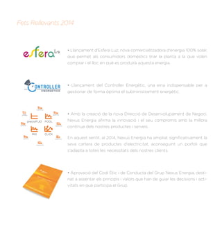 Fets Rellevants 2014
CLICK
precioFIJO
smartPOOL
MIX
passPOOL
passMIX
passCLICKsmartMIX
smartCLICK
multiCLICK
PVPC
perﬁlado
• Llançament d'Esfera Luz, nova comercialitzadora d'energia 100% solar,
que permet als consumidors domèstics triar la planta a la que volen
comprar i el lloc en què es produirà aquesta energia.
• Llançament del Controller Energètic, una eina indispensable per a
gestionar de forma òptima el subministrament energètic.
• Amb la creació de la nova Direcció de Desenvolupament de Negoci,
Nexus Energía aﬁrma la innovació i el seu compromís amb la millora
contínua dels nostres productes i serveis.
En aquest sentit, al 2014, Nexus Energia ha ampliat signiﬁcativament la
seva cartera de productes d'electricitat, aconseguint un porfoli que
s'adapta a totes les necessitats dels nostres clients.
• Aprovació del Codi Ètic i de Conducta del Grup Nexus Energia, desti-
nat a assentar els principis i valors que han de guiar les decisions i acti-
vitats en què participa el Grup.
 