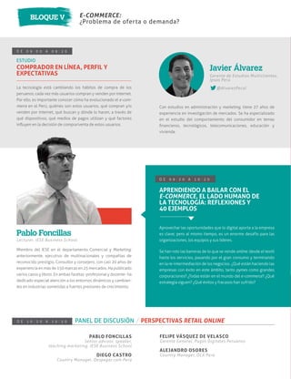 E-COMMERCE:
¿Problema de oferta o demanda?
BLOQUE V
D E 0 9 : 0 0 A 0 9 : 2 0
ESTUDIO
COMPRADOR EN LÍNEA, PERFIL Y
EXPECTATIVAS
La tecnología está cambiando los hábitos de compra de los
peruanos: cada vez más usuarios compran y venden por internet.
Por ello, es importante conocer cómo ha evolucionado el e-com-
merce en el Perú, quiénes son estos usuarios, qué compran y/o
venden por internet, qué buscan y dónde lo hacen, a través de
qué dispositivos, qué medios de pagos utilizan y qué factores
inﬂuyen en la decisión de compra/venta de estos usuarios.
Con estudios en administración y marketing, tiene 27 años de
experiencia en investigación de mercados. Se ha especializado
en el estudio del comportamiento del consumidor en temas
ﬁnancieros, tecnológicos, telecomunicaciones, educación y
vivienda.
Gerente de Estudios Multiclientes,
Ipsos Perú
@AlvarezPecol
Javier Álvarez
Miembro del IESE en el departamento Comercial y Marketing;
anteriormente, ejecutivo de multinacionales y compañías de
reconocido prestigio. Consultor y consejero, con casi 20 años de
experiencia en más de 150 marcas en 25 mercados. Ha publicado
varios casos y libros. En ambas facetas -profesional y docente- ha
dedicado especial atención a los entornos dinámicos y cambian-
tes en industrias sometidas a fuertes presiones de crecimiento.
Lecturer, IESE Business School
Pablo Foncillas
D E 0 9 : 2 0 A 1 0 : 2 0
APRENDIENDO A BAILAR CON EL
E-COMMERCE, EL LADO HUMANO DE
LA TECNOLOGÍA: REFLEXIONES Y
40 EJEMPLOS
Aprovechar las oportunidades que lo digital aporta a la empresa
es clave; pero al mismo tiempo, es un enorme desafío para las
organizaciones, los equipos y sus líderes.
Se han roto las barreras de lo que se vende online: desde el textil
hasta los servicios, pasando por el gran consumo y terminando
en la re-intermediación de los negocios. ¿Qué están haciendo las
empresas con éxito en este ámbito, tanto pymes como grandes
corporaciones? ¿Todas están en el mundo del e-commerce? ¿Qué
estrategia siguen? ¿Qué éxitos y fracasos han sufrido?
D E 1 0 : 2 0 A 1 0 : 5 0 PANEL DE DISCUSIÓN / PERSPECTIVAS RETAIL ONLINE
PABLO FONCILLAS
Senior advisor, speaker,
teaching marketing. IESE Business School
DIEGO CASTRO
Country Manager, Despegar.com Perú
FELIPE VÁSQUEZ DE VELASCO
Gerente General, Pagos Digitales Peruanos
ALEJANDRO OSORES
Country Manager, OLX Perú
 