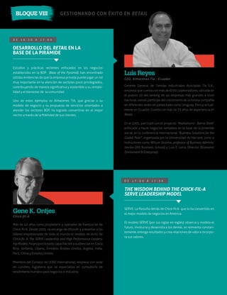 GESTIONANDO CON ÉXITO EN RETAILBLOQUE VIII
D E 1 6 : 3 0 A 1 7 : 0 0
Gerente General de Tiendas Industriales Asociadas Tía S.A.,
empresa que cuenta con más de 6700 colaboradores, ubicada en
el puesto 10 del ranking de las empresas más grandes a nivel
nacional, siendo partícipe del crecimiento de la misma compañía
en diferentes sedes en países tales como Uruguay, Perú y actual-
mente en Ecuador. Cuenta con más de 33 años de experiencia en
Retail.
En el 2005, participó con el proyecto “Multiahorro - Barrio Store”
enfocado a hacer negocios rentables en la base de la pirámide
social, en la conferencia internacional “Business Solutions for the
Global Poor”, organizada por la Universidad de Harvard, junto a
instructores como Wilson Jácome, professor of Business Adminis-
tración (IDE Business School) y Luis E. Loria, Director (Economic
Enviroment & Enterprise).
Más de 42 años como propietario y operador de franquicias de
Chick-ﬁl-A. Desde 2005, se encarga de difundir y presentar a los
líderes empresariales de todo el mundo el modelo de éxito de
Chick-ﬁl- A: The SERVE Leadership and High Performance Leaders-
hip Models. Ha proporcionado capacitación a audiencias en Costa
Rica, Jordania, Líbano, Emiratos Árabes Unidos, Argelia, India,
Perú, China y Estados Unidos.
Miembro del Consejo de LEAD International; empresa con sede
en Londres, Inglaterra que se especializa en consultoría de
rendimiento humano para negocios e industria.
Chick-ﬁl-A
Gene K. Ontjes
D E 1 7 : 0 0 A 1 7 : 3 0
THE WISDOM BEHIND THE CHICK-FIL-A
SERVE LEADERSHIP MODEL
SERVE: La ﬁlosofía detrás de Chick-ﬁl-A que lo ha convertido en
el mejor modelo de negocios en América.
El modelo SERVE (por sus siglas en inglés): observa y modela el
futuro, involucra y desarrolla a los demás, se reinventa constan-
temente, entrega resultados y crea relaciones de valor e incorpo-
ra sus valores.
CEO, Almacenes Tía - Ecuador
Luis Reyes
DESARROLLO DEL RETAIL EN LA
BASE DE LA PIRÁMIDE
Estudios y prácticas recientes enfocados en los negocios
establecidos en la BOP (Base of the Pyramid), han encontrado
sólidas evidencias de que la empresa privada puede jugar un rol
muy importante en la atención de sectores poco privilegiados,
contribuyendo de manera signiﬁcativa y sostenible a su rentabi-
lidad y el bienestar de la comunidad.
Uno de estos ejemplos es Almacenes TIA, que gracias a su
modelo de negocio y su propuesta de servicios orientados a
atender los sectores BOP, ha logrado convertirse en el mejor
vecino a través de la ﬁdelidad de sus clientes.
 