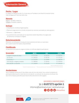 Información General
Fecha / Lugar
El congreso se realizará los días 15 y 16 de marzo en The Westin Lima Hotel & Convention Center.
Calle Las Begonias N° 450, San Isidro, Lima.
Horario
Registro: De 08:00 a 09:00 hrs.
Congreso: De 09:00 a 18:00 hrs.
Certificado
Los ejecutivos que asistan al congreso recibirán un certiﬁcado digital de participación.
Estacionamiento
Ofrecemos una tarifa plana en la playa de estacionamiento del hotel a un costo diario
de S/ 23.00 incluido IGV. (Sujeto a disponibilidad)
Anulaciones
Solo se aceptarán anulaciones 07 días hábiles antes del inicio del evento. Caso contrario la empresa y/o
participante deberá asumir el valor total de la inscripción. La sustitución de una persona inscrita por otra
de la misma empresa podrá efectuarse hasta 03 días antes del inicio del congreso
Congreso completo (02 días)
Un solo día
Corporativo **
Socio ACCEP / congreso completo
Socio ACCEP / un solo día
PRECIOS EXPRESADOS EN SOLES
* Valor de inscripción por persona ** Precio por persona a partir de 03 de ejecutivos de una misma empresa
S/ 2,475.00
S/ 1,485.00
S/ 2,105.00
S/ 1,980.00
S/ 1,190.00
S/ 445.50
S/ 267.30
S/ 378.90
S/ 356.40
S/ 214.20
S/ 2,920.50
S/ 1,752.30
S/ 2,483.90
S/ 2,336.40
S/ 1,404.20
Inversión * NETO IGV TOTAL
Incluye
Interpretación simultánea (inglés/español).
Material de seguimiento (se incluirán únicamente las versiones autorizadas por cada expositor).
Almuerzos y coﬀee breaks.
Las presentaciones autorizadas por los expositores estarán disponibles en la página web
de Seminarium al ﬁnalizar el congreso.
INFORMES E INSCRIPCIONES
5116107272opción1
informes@seminarium.pe•seminarium.pe
#RetailPerú
Seminarium en alianza con WeSpeakers, la agencia oﬁcial de
expositores de clase mundial
PARTNERS
 