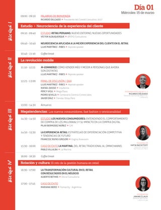 Día 01
Miércoles 15 de marzo
09:00 - 09:10
09:10 - 09:40
09:40 - 10:40
10:40 - 11:10
11:10 - 12:25
12:25 - 13:00
13:00 - 14:30
14:30 - 14:50
14:50 - 15:30
15:30 - 16:00
16:00 - 16:30
16:30 - 17:00
17:00 - 17:45
MODERADOR BLOQUES 1 / 2
RICARDO DELGADO
Gerente Central de Negocios,
Urbanova
BLOQUEIIBLOQUEIIIBLOQUEIV
PALABRAS DE BIENVENIDA
RICARDO DELGADO » Presidente del Comité Consultivo 2017
Estudio + Neurociencia de la experiencia del cliente
ESTUDIO RETAIL PERUANO. NUEVO ENTORNO, NUEVAS OPORTUNIDADES
VÍCTOR ALBUQUERQUE » APOYO Consultoría
NEUROCIENCIA APLICADA A LA MEJOR EXPERIENCIA DEL CLIENTE EN EL RETAIL
LLUIS MARTÍNEZ - RIBES » Keynote speaker
Coﬀee break
La revolución mobile
M-COMMERCE: CÓMO VENDER MÁS Y MEJOR A PERSONAS QUE AHORA
SON DISTINTAS
LLUIS MARTÍNEZ - RIBES » Keynote speaker
PANEL DE DISCUSIÓN / Q&A
LLUIS MARTÍNEZ - RIBES » Keynote speaker
RAFAEL DASSO » Inkafarma
PERCY VIGIL » Mega Plaza
PEDRO SEVILLA » Centenario Centros Comerciales
JAVIER DÍAZ » Tiendas IShop Perú
Almuerzo
Megatendencias: Los nuevos consumidores, fast fashion y omnicanalidad
ESTUDIO LOS NUEVOS CONSUMIDORES: ENTENDIENDO EL COMPORTAMIENTO
DE COMPRA DE LOS MILLENNIALS Y SU IMPACTO EN LA COMPRA DIGITAL
PILAR BERMÚDEZ NÚÑEZ » GfK
LA EXPERIENCIA RETAIL: ESTRATEGIAS DE DIFERENCIACIÓN COMPETITIVA
Y TENDENCIAS DE FUTURO
FRANCESC RUFAS GREGORI » Enginy Assessors
CASO DE ÉXITO LA MARTINA. DEL RETAIL TRADICIONAL AL OMNICHANNEL
PABLO VILLALBA » La Martina
Coﬀee break
Rotación y cultura: El reto de la gestión humana en retail
LA TRANSFORMACIÓN CULTURAL EN EL RETAIL
CON RESULTADOS EN EL NEGOCIO
ALBERTO BETHKE » Olivia Consultoría
CASO DE ÉXITO
MARIANA IBERO » Farmacity - Argentina
MODERADOR
KATIA RACHITOFF
Gerente General
Seminarium Perú
MODERADOR
JANINE CLAUX
Gerente del Portal,
Laborum.pe
BLOQUEI
 