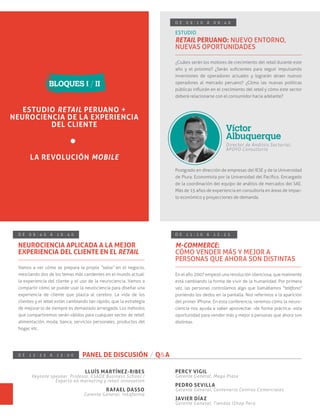 D E 0 9 : 1 0 A 0 9 : 4 0
ESTUDIO
RETAIL PERUANO: NUEVO ENTORNO,
NUEVAS OPORTUNIDADES
¿Cuáles serán los motores de crecimiento del retail durante este
año y el próximo? ¿Serán suﬁcientes para seguir impulsando
inversiones de operadores actuales y lograrán atraer nuevos
operadores al mercado peruano? ¿Cómo las nuevas políticas
públicas inﬂuirán en el crecimiento del retail y cómo este sector
deberá relacionarse con el consumidor hacia adelante?
Postgrado en dirección de empresas del IESE y de la Universidad
de Piura. Economista por la Universidad del Pacíﬁco. Encargado
de la coordinación del equipo de análisis de mercados del SAE.
Más de 15 años de experiencia en consultoría en áreas de impac-
to económico y proyecciones de demanda.
Director de Análisis Sectorial,
APOYO Consultoría
Víctor
Albuquerque
D E 0 9 : 4 0 A 1 0 : 4 0
NEUROCIENCIA APLICADA A LA MEJOR
EXPERIENCIA DEL CLIENTE EN EL RETAIL
D E 1 1 : 1 0 A 1 2 : 2 5
M-COMMERCE:
CÓMO VENDER MÁS Y MEJOR A
PERSONAS QUE AHORA SON DISTINTAS
Vamos a ver cómo se prepara la propia “salsa” en el negocio,
mezclando dos de los temas más candentes en el mundo actual:
la experiencia del cliente y el uso de la neurociencia. Vamos a
compartir cómo se puede usar la neurociencia para diseñar una
experiencia de cliente que plazca al cerebro. La vida de los
clientes y el retail están cambiando tan rápido, que la estrategia
de mejorar lo de siempre es demasiado arriesgada. Los métodos
que compartiremos serán válidos para cualquier sector de retail:
alimentación, moda, banca, servicios personales, productos del
hogar, etc.
En el año 2007 empezó una revolución silenciosa, que realmente
está cambiando la forma de vivir de la humanidad. Por primera
vez, las personas controlamos algo que llamábamos "teléfono"
poniendo los dedos en la pantalla. Nos referimos a la aparición
del primer iPhone. En esta conferencia, veremos cómo la neuro-
ciencia nos ayuda a saber aprovechar -de forma práctica- esta
oportunidad para vender más y mejor a personas que ahora son
distintas.
D E 1 2 : 2 5 A 1 3 : 0 0 PANEL DE DISCUSIÓN / Q&A
LLUÍS MARTÍNEZ-RIBES
Keynote speaker. Profesor, ESADE Business School /
Experto en marketing y retail innovation
RAFAEL DASSO
Gerente General, Inkafarma
PERCY VIGIL
Gerente General, Mega Plaza
PEDRO SEVILLA
Gerente General, Centenario Centros Comerciales
JAVIER DÍAZ
Gerente General, Tiendas IShop Perú
ESTUDIO RETAIL PERUANO +
NEUROCIENCIA DE LA EXPERIENCIA
DEL CLIENTE
LA REVOLUCIÓN MOBILE
BLOQUES I / II
 