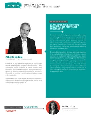 Con más de 15 años de experiencia ejecutiva en corporaciones
multinacionales del rubro Petróleo & Gas y Tecnología. Lideró
internamente muchos proyectos de cambio organizacional
promovidos por fusiones, adquisiciones, tecnología, reestructu-
raciones de negocios o expansión internacional de actividades.
Miembro de los directorios y comités ejecutivos de las empresas
en las cuáles actuó.
Fundador en 2011 de Olivia, empresa de consultoría especializa-
da en procesos de transformación organizacional, basados en la
innovación y la toma de consciencia.
Socio fundador & CEO, Olivia Consultoría
D E 1 6 : 3 0 A 1 7 : 0 0
LA TRANSFORMACIÓN CULTURAL
EN EL RETAIL CON RESULTADOS
EN EL NEGOCIO
Se intentarán abordar las siguientes cuestiones: ¿Cómo lograr
una cultura organizacional que repercuta en la proactividad de
las personas? La experiencia de cliente cómo consecuencia de la
experiencia del empleado ¿Cuál es el liderazgo requerido para
esta transformación? ¿Cómo logramos una fuerza de trabajo que
proyecte con éxito la imagen y misión de la compañía? ¿Cómo el
factor humano y la cultura de la empresa marcan diferencias
competitivas claras en el Retail?
En profundidad, se explicará cómo una cultura de protagonismo
de los empleados incide en la experiencia del cliente, y en conse-
cuencia en los resultados de la última línea. Cómo a su vez, son
los líderes los que forman esa cultura, y generan diferenciaciones
de negocio que son percibidas por nuestros clientes. La transfor-
mación digital es parte de este cambio, pero fundamentalmente
las relaciones entre personas son las que dan sentido al trabajo.
La tecnología puede ser un aporte para el avance y diferencia-
ción competitiva o una gran piedra de tope, dependiendo de
cómo se maniﬁesta una cultura organizacional en la empresa o
en determinadas áreas.
Alberto Bethke
ROTACIÓN Y CULTURA
El reto de la gestión humana en retail
BLOQUE IV
D E 1 7 : 0 0 A 1 7 : 4 5 CASO DE ÉXITO
FARMACITY
MARIANA IBERO
Directora Capital Humano,
Farmacity - Argentina
 