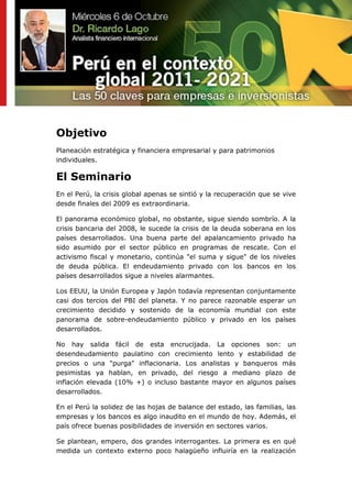 Objetivo
Planeación estratégica y financiera empresarial y para patrimonios
individuales.

El Seminario
En el Perú, la crisis global apenas se sintió y la recuperación que se vive
desde finales del 2009 es extraordinaria.

El panorama económico global, no obstante, sigue siendo sombrío. A la
crisis bancaria del 2008, le sucede la crisis de la deuda soberana en los
países desarrollados. Una buena parte del apalancamiento privado ha
sido asumido por el sector público en programas de rescate. Con el
activismo fiscal y monetario, continúa "el suma y sigue" de los niveles
de deuda pública. El endeudamiento privado con los bancos en los
países desarrollados sigue a niveles alarmantes.

Los EEUU, la Unión Europea y Japón todavía representan conjuntamente
casi dos tercios del PBI del planeta. Y no parece razonable esperar un
crecimiento decidido y sostenido de la economía mundial con este
panorama de sobre-endeudamiento público y privado en los países
desarrollados.

No hay salida fácil de esta encrucijada. La opciones son: un
desendeudamiento paulatino con crecimiento lento y estabilidad de
precios o una "purga" inflacionaria. Los analistas y banqueros más
pesimistas ya hablan, en privado, del riesgo a mediano plazo de
inflación elevada (10% +) o incluso bastante mayor en algunos países
desarrollados.

En el Perú la solidez de las hojas de balance del estado, las familias, las
empresas y los bancos es algo inaudito en el mundo de hoy. Además, el
país ofrece buenas posibilidades de inversión en sectores varios.

Se plantean, empero, dos grandes interrogantes. La primera es en qué
medida un contexto externo poco halagüeño influiría en la realización
 