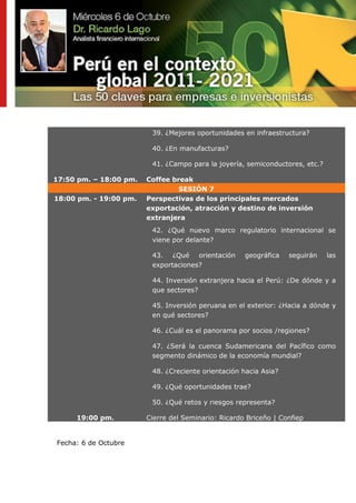 39. ¿Mejores oportunidades en infraestructura?

                         40. ¿En manufacturas?

                         41. ¿Campo para la joyería, semiconductores, etc.?

17:50 pm. – 18:00 pm.   Coffee break
                                 SESIÓN 7
18:00 pm. - 19:00 pm.   Perspectivas de los principales mercados
                        exportación, atracción y destino de inversión
                        extranjera
                         42. ¿Qué nuevo marco regulatorio internacional se
                         viene por delante?

                         43. ¿Qué orientación        geográfica   seguirán    las
                         exportaciones?

                         44. Inversión extranjera hacia el Perú: ¿De dónde y a
                         que sectores?

                         45. Inversión peruana en el exterior: ¿Hacia a dónde y
                         en qué sectores?

                         46. ¿Cuál es el panorama por socios /regiones?

                         47. ¿Será la cuenca Sudamericana del Pacífico como
                         segmento dinámico de la economía mundial?

                         48. ¿Creciente orientación hacia Asia?

                         49. ¿Qué oportunidades trae?

                         50. ¿Qué retos y riesgos representa?

     19:00 pm.          Cierre del Seminario: Ricardo Briceño | Confiep


Fecha: 6 de Octubre
 