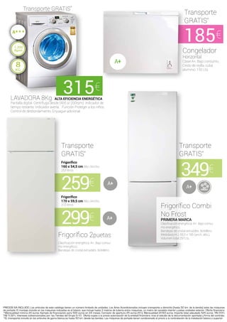PRECIOS IVA INCLUIDO. Los artículos de este catálogo tienen un número limitado de unidades. Los Aires Acondicionados incluyen transporte a domicilio [hasta 50 km. de la tienda] salvo las máquinas
de portada. El montaje incluido en las máquinas indicadas es el básico, que incluye hasta 3 metros de tuberia entre máquinas, un metro de canaleta interior y patas unidades exterior. Oferta financiera:
*Mensualidad mínima 20 euros. Ejemplo de financiación para 500 euros en 24 meses. Comisión de apertura 25 euros (5%). Mensualidad 20’83 euros. Importe total adeudado 525 euros. TIN 0’0%
TAE 5.32%. Intereses subvencionados por: las Tiendas del Grupo G-10.  Oferta sujeta a la previa autorización de la entidad financiera. tras el estudio de la documentación aportada y firma del contrato.
*EL transporte incluido en los artículos de gama blanca es hasta 50 km. desde las tiendas. Las máquinas de portada tienen condicionado el precio a la contratación de la instalación básica o superior.
349€
259€
299€
A
A
A
185€
Congelador
Horizontal
Clase A+, Bajo consumo,
Cesto de rejilla, cuba
aluminio. 150 Lts.
LAVADORA 8Kg. ALTA EFICIENCIA ENERGÉTICA
Pantalla digital. Centrífuga desde (400 a1200rpm). Indicador de
tiempo restante. Indicador avería. Función Proteger a los niños.
Control de desbordamiento. Enjuague adicional.
Frigorífico
170 x 59,5 cm Alto /Ancho.
310 litros
Frigorífico
160 x 54,5 cm Alto /Ancho.
253 litros
Frigorífico Combi
No Frost
PRIMERA MARCA
Clasificación energética: A+. Bajo consu-
mo energético,
Bandejas de cristal extraibles. Botellero.
Medidas(cm.): 59,5 x 185 (anch, alto.).
Volumen total 297Lts.
Frigorífico 2puetas
Clasificación energética: A+. Bajo consu-
mo energético,
Bandejas de cristal extraibles. Botellero.
Transporte
GRATIS*
Transporte
GRATIS*
Transporte
GRATIS*
Transporte GRATIS*
8
KG
1.200
Rpm
A
315€
 