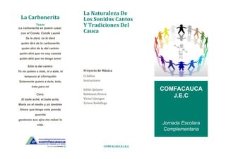 La Carbonerita
Texto
La carbonerita se quiere casar.
con el Conde, Conde Laurel
Se le dará, se le dará
quién dirá de la carbonerita
quién dirá de la del carbón
quién dirá que no soy casada
quién dirá que no tengo amor
Sólo la del centro:
Yo no quiero a éste, ni a éste, ni
tampoco al chirriquitin
Solamente quiero a éste, éste,
éste para mí
Coro:
El baile aché, el baile aché,
María en el medio y yo también
Ahora que tengo esta prenda
querida
gustosos sus ojos me roban la
vida.
La Naturaleza De
Los Sonidos Cantos
Y Tradiciones Del
Cauca
Proyecto de Música
Créditos
Instructores
Julián Quijano
Robinson Rivera
Víctor Güengue
Yeison Rodallega
COMFACAUCA J.E.C
COMFACAUCA
J.E.C
Jornada Escolara
Complementaria
 