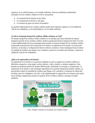 negativos en la salud humana y en el medio ambiente. Entre los problemas ambientales
asociados con los residuos sólidos en Cali se encuentran:
• La acumulación de basura en las calles.
• La contaminación del aire y del agua.
• La emisión de gases de efecto invernadero.
La gestión inadecuada de los residuos sólidos puede tener impactos negativos en la calidad de
vida de los ciudadanos, en la salud pública y en el medio ambiente.
¿Cuál es el manejo integral de residuos sólidos urbanos en Cali?
El manejo integral de residuos sólidos urbanos es un enfoque que busca abordar de manera
integral la gestión de los residuos sólidos, desde la generación hasta la disposición final. En Cali,
se han implementado diversas estrategias para mejorar el manejo integral de los residuos sólidos,
incluyendo la promoción de la reducción en la fuente, la separación en la fuente, la recolección
selectiva, el reciclaje y la disposición final en rellenos sanitarios. Estas estrategias buscan reducir
la cantidad de residuos que llegan a los vertederos, promover la cultura del reciclaje y mejorar la
calidad de vida de los ciudadanos.
¿Qué es la separación en la fuente?
La separación en la fuente es un proceso mediante el cual se separan los residuos sólidos en
diferentes categorías, como papel, cartón, plástico, vidrio, metales y residuos orgánicos. Esto
permite su posterior gestión de manera diferenciada, facilitando su reciclaje y recuperación. La
separación en la fuente es una estrategia importante en la gestión integral de residuos sólidos, ya
que permite reducir la cantidad de residuos que llegan a los vertederos y fomentar la cultura del
reciclaje entre los ciudadanos. En Cali, se ha implementado la separación en la fuente como parte
de un enfoque integral para mejorar la gestión de los residuos sólidos y proteger el medio
ambiente.
Nota: Imagen tomada de la página de Ciudad Limpia
 