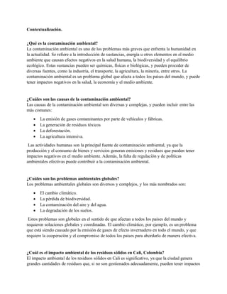 Contextualización.
¿Qué es la contaminación ambiental?
La contaminación ambiental es uno de los problemas más graves que enfrenta la humanidad en
la actualidad. Se refiere a la introducción de sustancias, energía u otros elementos en el medio
ambiente que causan efectos negativos en la salud humana, la biodiversidad y el equilibrio
ecológico. Estas sustancias pueden ser químicas, físicas o biológicas, y pueden proceder de
diversas fuentes, como la industria, el transporte, la agricultura, la minería, entre otros. La
contaminación ambiental es un problema global que afecta a todos los países del mundo, y puede
tener impactos negativos en la salud, la economía y el medio ambiente.
¿Cuáles son las causas de la contaminación ambiental?
Las causas de la contaminación ambiental son diversas y complejas, y pueden incluir entre las
más comunes:
• La emisión de gases contaminantes por parte de vehículos y fábricas.
• La generación de residuos tóxicos
• La deforestación.
• La agricultura intensiva.
Las actividades humanas son la principal fuente de contaminación ambiental, ya que la
producción y el consumo de bienes y servicios generan emisiones y residuos que pueden tener
impactos negativos en el medio ambiente. Además, la falta de regulación y de políticas
ambientales efectivas puede contribuir a la contaminación ambiental.
¿Cuáles son los problemas ambientales globales?
Los problemas ambientales globales son diversos y complejos, y los más nombrados son:
• El cambio climático.
• La pérdida de biodiversidad.
• La contaminación del aire y del agua.
• La degradación de los suelos.
Estos problemas son globales en el sentido de que afectan a todos los países del mundo y
requieren soluciones globales y coordinadas. El cambio climático, por ejemplo, es un problema
que está siendo causado por la emisión de gases de efecto invernadero en todo el mundo, y que
requiere la cooperación y el compromiso de todos los países para abordarlo de manera efectiva.
¿Cuál es el impacto ambiental de los residuos sólidos en Cali, Colombia?
El impacto ambiental de los residuos sólidos en Cali es significativo, ya que la ciudad genera
grandes cantidades de residuos que, si no son gestionados adecuadamente, pueden tener impactos
 