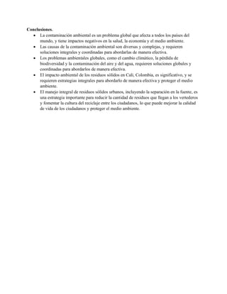 Conclusiones.
• La contaminación ambiental es un problema global que afecta a todos los países del
mundo, y tiene impactos negativos en la salud, la economía y el medio ambiente.
• Las causas de la contaminación ambiental son diversas y complejas, y requieren
soluciones integrales y coordinadas para abordarlas de manera efectiva.
• Los problemas ambientales globales, como el cambio climático, la pérdida de
biodiversidad y la contaminación del aire y del agua, requieren soluciones globales y
coordinadas para abordarlos de manera efectiva.
• El impacto ambiental de los residuos sólidos en Cali, Colombia, es significativo, y se
requieren estrategias integrales para abordarlo de manera efectiva y proteger el medio
ambiente.
• El manejo integral de residuos sólidos urbanos, incluyendo la separación en la fuente, es
una estrategia importante para reducir la cantidad de residuos que llegan a los vertederos
y fomentar la cultura del reciclaje entre los ciudadanos, lo que puede mejorar la calidad
de vida de los ciudadanos y proteger el medio ambiente.
 