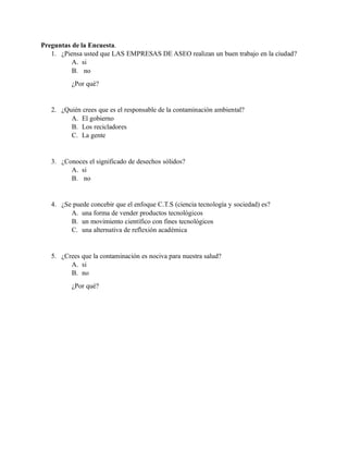Preguntas de la Encuesta.
1. ¿Piensa usted que LAS EMPRESAS DE ASEO realizan un buen trabajo en la ciudad?
A. si
B. no
¿Por qué?
2. ¿Quién crees que es el responsable de la contaminación ambiental?
A. El gobierno
B. Los recicladores
C. La gente
3. ¿Conoces el significado de desechos sólidos?
A. si
B. no
4. ¿Se puede concebir que el enfoque C.T.S (ciencia tecnología y sociedad) es?
A. una forma de vender productos tecnológicos
B. un movimiento científico con fines tecnológicos
C. una alternativa de reflexión académica
5. ¿Crees que la contaminación es nociva para nuestra salud?
A. si
B. no
¿Por qué?
 