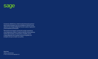 Otro de los grandes logros de Sage 200c es su cuidada
y moderna interfaz de usuario.
En el diseño de esta nueva interfaz se han aplicado los
resultados de un estudio mundial de Sage en ergonomía.
Gracias a ello se facilita el trabajo de los usuarios,
mejorando el uso diario, mitigando el cansancio ocular
y el de uso de teclado o ratón.
Así Sage 200c aporta:
•	 Maximiza el espacio de trabajo disponible ocultando
automáticamente la búsqueda de menú
•	 Facilita al máximo el acceso a la información en
cualquier momento mediante la función Buscar.
Prácticamente se elimina la necesidad de usar el menú.
•	 Minimiza todos los clicks / movimientos necesarios
para acceder al 80% de la información del día a día.
•	 Aplica criterios avanzados de diseño visual y utilización
de colores cómodos, para reducir el cansancio ocular y
optimizar la ergonomía de la solución.
Sage 200c proporciona un mayor rendimiento operativo
gracias a la mejora de las principales pantallas de trabajo
diario, para que la gestión de la información que muestran
en el día a día sea más ágil y dinámica.
Se mejora así la presentación de los registros de
datos, aplicando los criterios más actuales en cuanto
user-interface y customer-experiencie.
Su cuidada interfaz
te hace el trabajo más fácil
Sage 200c
Tanclaro,tanfácilytancómodo
quesemanejasinmenús
 