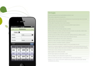 Ventajas
Aumenta la transparencia de las oportunidades de venta en curso
Ofrece alertas y seguimiento de excepciones
Permite realizar acciones correctivas sobre las desviaciones en las primeras fases del ciclo de ventas
Mejora la precisión de las previsiones de ventas
Permite realizar el seguimiento de las ventas trimestrales
Optimiza los recursos de ventas respecto de las oportunidades de gran potencial
Acelera el desarrollo de las oportunidades
Mejora la relación entre oportunidades ganadas y perdidas
Permite acortar el ciclo de ventas y aumentar el índice de conversión de potenciales a clientes reales
Proporciona estadísticas sobre los clientes más rentables
Contiene opciones de análisis e informes que permiten identificar tendencias y perfiles de clientes
Permite identificar de modo más eficaz nuevas oportunidades de mercado
Maximiza las oportunidades de venta cruzada y ampliaciones
Reduce los costes de formación comercial y de administración
Elimina los procesos comerciales manuales y duplicados
Mejora la colaboración entre equipos en relación con las oportunidades de venta
Proporciona una perfecta integración con MS Exchange Server, lo que permite al personal fuera de la
oficina acceder a agenda, tareas e información de contacto en tiempo real desde cualquier smartphone
Permite reducir el tiempo dedicado a las tareas administrativas
Mejora la gestión de los clientes potenciales
Permite mejorar ingresos por oportunidad y cuenta
Potencia la inteligencia de las aplicaciones de gestión interna
Estimula la productividad del equipo comercial gracias al cuadro de mandos interactivo
Muestra de modo conjunto la información relevante para que el equipo comercial pueda maximizar
el rendimiento de su tiempo
 