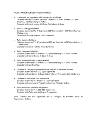 PROGRAMACIÓN CON CENTROS EDUCATIVOS
• La educación vial también es salud porque evita accidentes.
Dirigido a niños de 2º ciclo de Educación Infantil. CEIP Gloria Fuertes, CEIP San
Sebastián, CC Chesterton y EI Platero.
En colaboración con la Unidad del Menor. Policía Local de Meco
• Taller ¿Qué hay para comer?.
Dirigido a alumnos de 1º y 2º de primaria CEIP San Sebastián y CEIP Gloria Fuertes y
CC Chesterton
En colaboración con el Hospital Clínico San Carlos
• Taller Medicina Solidaria
Dirigido a alumnos de 3º y 4º de primaria CEIP San Sebastián y CEIP Gloria Fuertes y
CC Chesterton
En colaboración con el Hospital Clínico San Carlos
• Taller Desayunos Saludables.
Dirigido a alumnos de 5º de primaria CEIP San Sebastián y CEIP Gloria Fuertes
En colaboración con el Centro de Salud de Meco
• Taller de Iniciación a los Primeros Auxilios.
Dirigido a alumnos de 6º de primaria CEIP San Sebastián y CEIP Gloria Fuertes
En colaboración con Cruz Roja
• Conferencia: Uso Seguro y Responsable de Internet en las Redes Sociales.
Dirigido a alumnos de 1º de ESO. IES Gaspar Sanz
En colaboración con Centro de Seguridad en Internet: Protégeles. Comisión Europea
• Conferencia: Trastornos en la alimentación
Dirigido a alumnos de 2º y 3º de ESO. IES Gaspar Sanz
En colaboración con Hospital Psiquiátrico Montreal. (Unidades de Día)
• Taller: Relaciones saludables de igualdad.
Dirigido a alumnos de 4º de ESO. IES Gaspar Sanz
En colaboración Federación de Mujeres Progresistas.
Estas Jornadas han sido organizadas por la Concejalía de Bienestar Social del
Ayuntamiento de Meco
 
