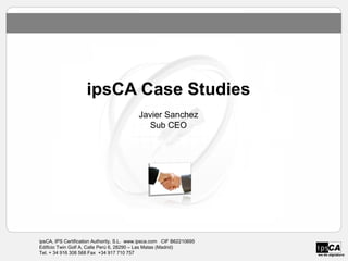 ipsCA Case Studies
                                           Javier Sanchez
                                             Sub CEO




ipsCA, IPS Certification Authority, S.L. www.ipsca.com CIF B62210695
Edificio Twin Golf A, Calle Perú 6, 28290 – Las Matas (Madrid)
Tel. + 34 916 308 568 Fax +34 917 710 757                              we do signature
 