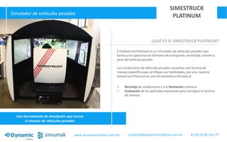 Una herramienta de simulación que recrea
el manejo de vehículos pesados
Simulador de vehículos pesados
SIMESTRUCK
PLATINUM
¿QUÉ ES EL SIMESTRUCK PLATINUM?
El Simestruck Platinum es un simulador de vehículos pesados que
forma a los operarios en términos de transporte, movilidad, tamaño y
peso del vehículo pesado.
Los conductores de vehículos pesados necesitan una licencia de
manejo específica que certifique sus habilidades, por eso, nuestro
Simestruck Platinum es una herramienta enfocada al:
• Reciclaje de conductores y a la formación contínua
• Evaluación de las aptitudes necesarias para conseguir la licencia
de manejo
www.dynamisimulation.com.mx 81.83.35.85.14 y 77contacto@dynamicsimulation.com.mx
 