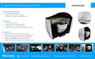 DIAMOND
Cabina de alta inmersión para automoción
Hardware
• Sistema de sonido 5.1
• Campo de visión periférico de 200º
• 3 pantallas de 75’’ + 1 pantalla de 15’’
• Cabina semi-cerrada con carcasa resistente de fibra
Entorno real
• Columna de dirección con sensaciones reales
• Panel de controles, asiento, volante y pedales reales
• Cinturón de seguridad sensorizado con pretensor
• Feedback en pedales: punto de fricción y ABS
• Palanca de cambios manual de 8 hasta 16 velocidades
Plataforma de movimiento
• De tres grados de libertad
• Reproduce aceleraciones, frenada,
paso por curva y vibraciones del terreno
HARDWARE
www.dynamisimulation.com.mx 81.83.35.85.14 y 77contacto@dynamicsimulation.com.mx
 