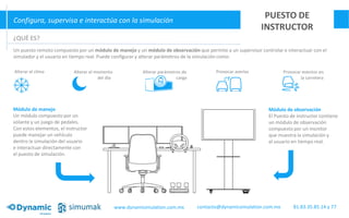 Configura, supervisa e interactúa con la simulación
PUESTO DE
INSTRUCTOR
Módulo de manejo
Un módulo compuesto por un
volante y un juego de pedales.
Con estos elementos, el instructor
puede manejar un vehículo
dentro la simulación del usuario
e interactuar directamente con
el puesto de simulación.
Módulo de observación
El Puesto de instructor contiene
un módulo de observación
compuesto por un monitor
que muestra la simulación y
al usuario en tiempo real.
¿QUÉ ES?
Un puesto remoto compuesto por un módulo de manejo y un módulo de observación que permite a un supervisor controlar e interactuar con el
simulador y el usuario en tiempo real. Puede configurar y alterar parámetros de la simulación como:
Alterar el clima Alterar el momento
del día
Alterar parámetros de
carga
Provocar averías Provocar eventos en
la carretera
www.dynamisimulation.com.mx 81.83.35.85.14 y 77contacto@dynamicsimulation.com.mx
 