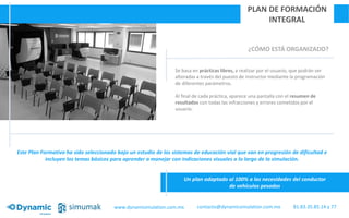 ¿CÓMO ESTÁ ORGANIZADO?
Se basa en prácticas libres, a realizar por el usuario, que podrán ser
alteradas a través del puesto de instructor mediante la programación
de diferentes parámetros.
Al final de cada práctica, aparece una pantalla con el resumen de
resultados con todas las infracciones y errores cometidos por el
usuario.
PLAN DE FORMACIÓN
INTEGRAL
Un plan adaptado al 100% a las necesidades del conductor
de vehículos pesados
Este Plan Formativo ha sido seleccionado bajo un estudio de los sistemas de educación vial que van en progresión de dificultad e
incluyen los temas básicos para aprender a manejar con indicaciones visuales a lo largo de la simulación.
www.dynamisimulation.com.mx 81.83.35.85.14 y 77contacto@dynamicsimulation.com.mx
 