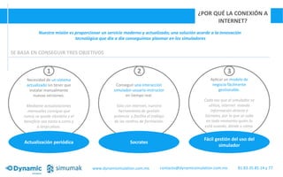 ¿POR QUÉ LA CONEXIÓN A
INTERNET?
Nuestra misión es proporcionar un servicio moderno y actualizado; una solución acorde a la innovación
tecnológica que día a día conseguimos plasmar en los simuladores
SE BASA EN CONSEGUIR TRES OBJETIVOS
Necesidad de un sistema
actualizado sin tener que
instalar manualmente
nuevas versiones.
Mediante actualizaciones
mensuales consigue que
nunca se quede obsoleto y el
beneficio sea tanto a corto y
a largo plazo.
Conseguir una interacción
simulador-usuario-instructor
en tiempo real.
Sólo con internet, nuestra
herramienta de gestión
potencia y facilita el trabajo
de los centros de formación.
Aplicar un modelo de
negocio fácilmente
gestionable.
Cada vez que el simulador se
utiliza, internet manda
información directa a
Sócrates, por lo que se sabe
en todo momento quién lo
está usando, dónde y cómo.
Socrates
Fácil gestión del uso del
simulador
Actualización periódica
1 2 3
www.dynamisimulation.com.mx 81.83.35.85.14 y 77contacto@dynamicsimulation.com.mx
 