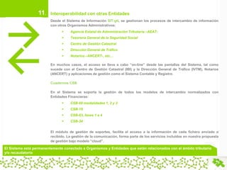 11.

Interoperabilidad con otras Entidades
Desde el Sistema de Información SIT-gtt, se gestionan los procesos de intercambio de información
con otros Organismos Administrativos:


Agencia Estatal de Administración Tributaria –AEAT-



Tesorería General de la Seguridad Social



Centro de Gestión Catastral



Dirección General de Tráfico



Notarios –ANCERT-, etc…

En muchos casos, el acceso se lleva a cabo “on-line” desde las pantallas del Sistema, tal como
sucede con el Centro de Gestión Catastral (IBI) y la Dirección General de Tráfico (IVTM), Notarios
(ANCERT) y aplicaciones de gestión como el Sistema Contable y Registro.
Cuadernos CSB
En el Sistema se soporta la gestión de todos los modelos de intercambio normalizados con
Entidades Financieras:


CSB-60 modalidades 1, 2 y 3



CSB-19



CSB-63, fases 1 a 4



CSB-34

El módulo de gestión de soportes, facilita el acceso a la información de cada fichero enviado o
recibido. La gestión de la comunicación, forma parte de los servicios incluidos en nuestra propuesta
de gestión bajo modelo “cloud”.

El Sistema está permanentemente conectado a Organismos y Entidades que están relacionados con el ámbito tributario
y/o recaudatorio

 