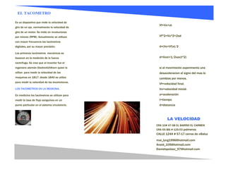 EL TACOMETRO

Es un dispositivo que mide la velocidad de
                                                 Vf=Vo+at
giro de un eje, normalmente la velocidad de
giro de un motor. Se mide en revoluciones
por minuto (RPM). Actualmente se utilizan        Vf^2=Vo^2+2ad
con mayor frecuencia los tacómetros
digitales, por su mayor precisión.               d=(Vo+Vf)xt/2

Los primeros tacómetros mecánicos se
basaron en la medición de la fuerza              d=Voxt+1/2xax(t^2)
centrifuga. Se cree que el inventor fue el
ingeniero alemán DiedrichUhlhorn quien lo        si el movimiento experimenta una
utilizo para medir la velocidad de las           desaceleracion el signo del mas lo
maquinas en 1817. desde 1840 se utilizo          cambias por menos.
para medir la velocidad de las locomotoras.
                                                 Vf=velocidad final.
LOS TACOMETROS EN LA MEDICINA.                   Vo=velocidad inicial.
En medicina los tacómetros se utilizan para      a=aceleración
medir la tasa de flujo sanguíneo en un           t=tiempo
punto particular en el sistema circulatorio.     d=distancia



                                                       LA VELOCIDAD
                                               CRA 10# 47-58 EL BARRIO EL CARMEN
                                               CRA 65 BIS # 125-03 palmeras
                                               CALLE 124A # 57-17 cerros de villaluz
                                               mai_lyng1996@hotmail.com
                                               Anaid_105@hotmail.com
                                               Danielapelaez_97@hotmail.com
 