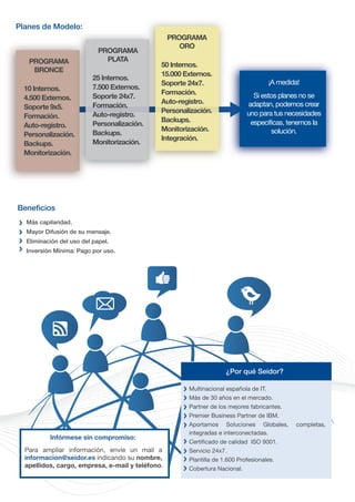 Planes de Modelo:
                                                  PROGRAMA
                                                     ORO
                            PROGRAMA
   PROGRAMA                   PLATA
                                              50 Internos.
    BRONCE
                                              15.000 Externos.
                          25 Internos.
                                              Soporte 24x7.                        ¡A medida!
  10 Internos.            7.500 Externos.
                                              Formación.                     Si estos planes no se
  4.500 Externos.         Soporte 24x7.
                                              Auto-registro.               adaptan, podemos crear
  Soporte 9x5.            Formación.
                                              Personalización.             uno para tus necesidades
  Formación.              Auto-registro.
                                              Backups.                      específicas, tenemos la
  Auto-registro.          Personalización..
                                              Monitorización.                      solución.
  Personalización.
                 n.       Backups.
                                              Integración.
  Backups.                Monitorización.
  Monitorización.




Beneficios
  Más capilaridad.
  Mayor Difusión de su mensaje.
  Eliminación del uso del papel.
  Inversión Mínima: Pago por uso.




                                                                   ¿Por qué Seidor?

                                                      Multinacional española de IT.
                                                      Más de 30 años en el mercado.
                                                      Partner de los mejores fabricantes.
                                                      Premier Business Partner de IBM.
                                                      Aportamos Soluciones Globales,        completas,
                                                      integradas e interconectadas.
          Infórmese sin compromiso:
                                                      Certificado de calidad ISO 9001.
  Para ampliar información, envíe un mail a           Servicio 24x7.
  informacion@seidor.es indicando su nombre,          Plantilla de 1.600 Profesionales.
  apellidos, cargo, empresa, e-mail y teléfono.       Cobertura Nacional.
 