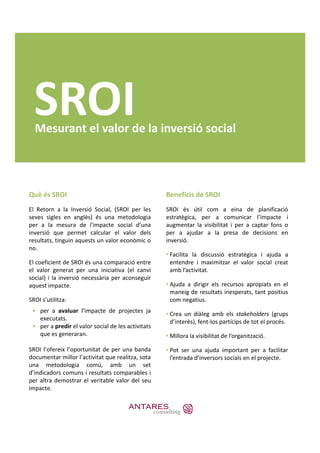 SROI
  Mesurant el valor de la inversió social




Què és SROI                                         Beneficis de SROI
El Retorn a la Inversió Social, (SROI per les       SROI és útil com a eina de planificació
seves sigles en anglès) és una metodologia          estratègica, per a comunicar l’impacte i
per a la mesura de l'impacte social d’una           augmentar la visibilitat i per a captar fons o
inversió que permet calcular el valor dels          per a ajudar a la presa de decisions en
resultats, tinguin aquests un valor econòmic o      inversió.
no.
                                                    • Facilita la discussió estratègica i ajuda a
El coeficient de SROI és una comparació entre         entendre i maximitzar el valor social creat
el valor generat per una iniciativa (el canvi         amb l’activitat.
social) i la inversió necessària per aconseguir
aquest impacte.                                     • Ajuda a dirigir els recursos apropiats en el
                                                      maneig de resultats inesperats, tant positius
SROI s’utilitza:                                      com negatius.
 • per a avaluar l’i
              l     l’impacte d projectes j
                           t de        j t ja       • Crea un diàleg amb els stakeholders (grups
   executats.                                         d’interès), fent‐los partícips de tot el procés.
 • per a predir el valor social de les activitats
   que es generaran.                                • Millora la visibilitat de l’organització.

SROI l’ofereix l’oportunitat de per una banda       • Pot ser una ajuda important per a facilitar
documentar millor l’activitat que realitza, sota      l’entrada d’inversors socials en el projecte.
una metodologia comú amb un set
                       comú,
d’indicadors comuns i resultats comparables i
per altra demostrar el veritable valor del seu
impacte.
 