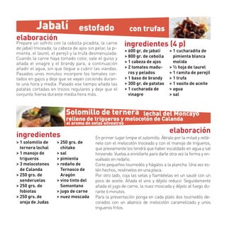Jabalí                  estofado                    con trufas
elaboración
Prepare un sofrito con la cebolla picadita, la carne
de jabalí troceada, la cabeza de ajos sin pelar, la pi-
                                                           ingredientes (4 p)
                                                           > 600 gr. de jabalí      > 1 cucharadita de
mienta, el laurel, el perejil y la trufa desmenuzada.
Cuando la carne haya tomado color, sale el guiso y         > 800 gr. de cebolla       pimienta blanca
añada el vinagre y el brandy para, a continuación          > 1 cabeza de ajos         molida
añadir el agua, sin que llegue a cubrir las viandas.       > 2 tomates madu-        > ½ hoja de laurel
Pasados unos minutos incorpore los tomates cor-              ros y pelados          > 1 ramita de perejil
tados en gajos y deje que se vayan cociendo duran-         > 1 baso de brandy       > 1 trufa
te una hora y media. Pasado ese tiempo añada las           > 300 gr. de patatas     > 1 vasito de aceite
patatas cortadas en trozos regulares y deje que el         > 1 cucharada de         > agua
conjunto hierva durante media hora más.                      vinagre                > sal



                           Solomillo de ternera lechal del Moncayo
                           relleno de trigueros y melocotón de Calanda
                           al aroma de setas silvestres
                                                                                    elaboración
ingredientes                               En primer lugar limpie el solomillo. Ábralo por la mitad y rellé-
> 1 solomillo de      > 250 grs. de        nelo con el melocotón troceado y con el manojo de trigueros,
  ternera lechal        chitake            que previamente los tendrá que haber escaldado en agua y sal
> 1 manojo de         > sal                hirviendo. Vuelva a enrollarlo para darle otra vez la forma y en-
  trigueros           > pimienta           vuélvalo en redaño.
> 3 melocotones       > redaño de          Corte pequeños tournedós y hágalos a la plancha. Una vez es-
  de Calanda            Ternasco de        tén hechos, resérvelos en una placa.
> 250 grs. de           Aragón             Por otro lado, coja las setas y ﬂambéelas en un sauté con un
  senderuelas         > vino tinto del     poco de aceite. Añada el vino y déjelo reducir. Seguidamente
> 250 grs. de           Somontano          añada el jugo de carne, la nuez moscada y déjelo al fuego du-
  fobiotas            > jugo de carne      rante 6 minutos.
> 250 grs. de         > nuez moscada       Para la presentación ponga en cada plato dos tournedós de-
  oreja de Judas                           corados con un abanico de melocotón caramelizado y unos
                                           trigueros fritos.
 