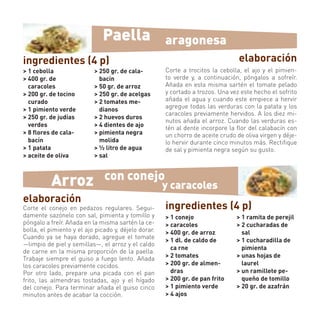 Paella                  aragonesa
ingredientes (4 p)                                                               elaboración
> 1 cebolla                > 250 gr. de cala-         Corte a trocitos la cebolla, el ajo y el pimien-
> 400 gr. de                 bacín                    to verde y, a continuación, póngalos a sofreír.
  caracoles                > 50 gr. de arroz          Añada en esta misma sartén el tomate pelado
> 200 gr. de tocino        > 250 gr. de acelgas       y cortado a trozos. Una vez este hecho el sofrito
  curado                   > 2 tomates me-            añada el agua y cuando este empiece a hervir
                                                      agregue todas las verduras con la patata y los
> 1 pimiento verde           dianos
                                                      caracoles previamente hervidos. A los diez mi-
> 250 gr. de judías        > 2 huevos duros
                                                      nutos añada el arroz. Cuando las verduras es-
  verdes                   > 4 dientes de ajo         tén al dente incorpore la ﬂor del calabacín con
> 8 ﬂores de cala-         > pimienta negra           un chorro de aceite crudo de oliva virgen y déje-
  bacín                      molida                   lo hervir durante cinco minutos más. Rectiﬁque
> 1 patata                 > ½ litro de agua          de sal y pimienta negra según su gusto.
> aceite de oliva          > sal



          Arroz                con conejo
                                                      y caracoles
elaboración
Corte el conejo en pedazos regulares. Segui-          ingredientes (4 p)
damente sazónelo con sal, pimienta y tomillo y        > 1 conejo                > 1 ramita de perejil
póngalo a freír. Añada en la misma sartén la ce-      > caracoles               > 2 cucharadas de
bolla, el pimiento y el ajo picado y, déjelo dorar.   > 400 gr. de arroz          sal
Cuando ya se haya dorado, agregue el tomate
                                                      > 1 dl. de caldo de       > 1 cucharadilla de
—limpio de piel y semillas—, el arroz y el caldo
                                                        ca rne                    pimienta
de carne en la misma proporción de la paella.
Trabaje siempre el guiso a fuego lento. Añada         > 2 tomates               > unas hojas de
los caracoles previamente cocidos.                    > 200 gr. de almen-         laurel
Por otro lado, prepare una picada con el pan            dras                    > un ramillete pe-
frito, las almendras tostadas, ajo y el hígado        > 200 gr. de pan frito      queño de tomillo
del conejo. Para terminar añada el guiso cinco        > 1 pimiento verde        > 20 gr. de azafrán
minutos antes de acabar la cocción.                   > 4 ajos
 