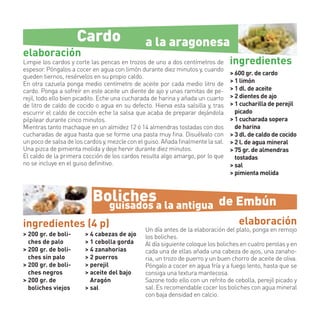 Cardo                     a la aragonesa
elaboración
Limpie los cardos y corte las pencas en trozos de uno a dos centímetros de       ingredientes
espesor. Póngalos a cocer en agua con limón durante diez minutos y, cuando
                                                                                 > 600 gr. de cardo
queden tiernos, resérvelos en su propio caldo.
En otra cazuela ponga medio centímetro de aceite por cada medio litro de         > 1 limón
cardo. Ponga a sofreír en este aceite un diente de ajo y unas ramitas de pe-     > 1 dl. de aceite
rejil, todo ello bien picadito. Eche una cucharada de harina y añada un cuarto   > 2 dientes de ajo
de litro de caldo de cocido o agua en su defecto. Hierva esta salsilla y, tras   > 1 cucharilla de perejil
escurrir el caldo de cocción eche la salsa que acaba de preparar dejándola         picado
pilpilear durante cinco minutos.                                                 > 1 cucharada sopera
Mientras tanto machaque en un almidez 12 ó 14 almendras tostadas con dos           de harina
cucharadas de agua hasta que se forme una pasta muy ﬁna. Disuélvalo con          > 3 dl. de caldo de cocido
un poco de salsa de los cardos y, mezcle con el guiso. Añada ﬁnalmente la sal.   > 2 l. de agua mineral
Una pizca de pimienta molida y deje hervir durante diez minutos.                 > 75 gr. de almendras
El caldo de la primera cocción de los cardos resulta algo amargo, por lo que       tostadas
no se incluye en el guiso deﬁnitivo.                                             > sal
                                                                                 > pimienta molida



                           Bolichesa la antigua
                             guisados                                       de Embún
ingredientes (4 p)                                                                  elaboración
                                               Un día antes de la elaboración del plato, ponga en remojo
> 200 gr. de boli-      > 4 cabezas de ajo     los boliches.
  ches de palo          > 1 cebolla gorda      Al día siguiente coloque los boliches en cuatro perolas y en
> 200 gr. de boli-      > 4 zanahorias         cada una de ellas añada una cabeza de ajos, una zanaho-
  ches sin palo         > 2 puerros            ria, un trozo de puerro y un buen chorro de aceite de oliva.
> 200 gr. de boli-      > perejil              Póngalo a cocer en agua fría y a fuego lento, hasta que se
  ches negros           > aceite del bajo      consiga una textura mantecosa.
> 200 gr. de              Aragón               Sazone todo ello con un refrito de cebolla, perejil picado y
  boliches viejos       > sal                  sal. Es recomendable cocer los boliches con agua mineral
                                               con baja densidad en calcio.
 
