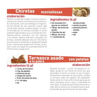 Chiretas                        montañesas
elaboración
Reserve la tripa del cordero mientras trocea ﬁ-
namente el corazón, el entresijo y los intestinos.
                                                     ingredientes (4 p)
A continuación, corte el estómago en fragmen-        > los menudos (tri-          perejil picado
tos del tamaño de una cuartilla y sobre cada           pas de un cordero)       > canela en polvo
uno de ellos coloque, a partes iguales, un relle-    > 100 gr. de tocino de     > pimienta blanca
no formado por el menudo troceado, el tocino           jamón                      molida
también fragmentado y una cucharada de arroz.        > 3 dientes de ajo         > agua
Posteriormente, aromatice con las especias           > 300 gr. de arroz         > sal
y las hierbas. Mezcle todo bien y envuelva con       > 1 cucharada de
la tripa, cosiendo después ésta con hilo blanco
de forma que el contenido no quede demasiado
prieto. Una vez que prepare las chiretas, se po-
nen a cocer con agua fría sazonada durante 25
ó 30 minutos a fuego lento.




                           Ternasco asado                                     con patatas
               a lo pobre
ingredientes (4 p)                                                              elaboración
          > 1,5 kg. de ternasco                      Después de pelar y cortar las patatas en ro-
          > 2 kg. de patatas                         dajas, ponga en una fuente de horno dos ajos
          > 6 dientes de ajo                         laminados, el laurel, el aceite, la sal y el agua.
          > 2 hojas de laurel                        Previamente sazonado con sal y aceite, coloque
          > 10 dl. de aceite de oliva                el ternasco sobre las patatas. Así preparado,
          > ½ l. de agua                             llévelo al horno I hora y 35 minutos para que se
          > sal                                      vaya rustiéndose poco a poco a intensidad no
                                                     muy fuerte. Cuando vea que está ya hecho de un
                                                     lado, déle la vuelta y así conseguirá que se que-
                                                     de doradito de igual forma por los dos lados.
 