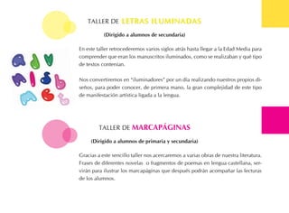 tALLER DE letras iluMinadasletras iluMinadas
En este taller retrocederemos varios siglos atrás hasta llegar a la Edad Media para
comprender que eran los manuscritos iluminados, como se realizaban y qué tipo
de textos contenían.
Nos convertiremos en “iluminadores” por un día realizando nuestros propios di-
seños, para poder conocer, de primera mano, la gran complejidad de este tipo
de manifestación artística ligada a la lengua.
(dirigido a alumnos de secundaria)
tALLER DE MarcaPÁginas
Gracias a este sencillo taller nos acercaremos a varias obras de nuestra literatura.
Frases de diferentes novelas o fragmentos de poemas en lengua castellana, ser-
virán para ilustrar los marcapáginas que después podrán acompañar las lecturas
de los alumnos.
(dirigido a alumnos de primaria y secundaria)
 