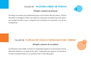 tALLER DE ´nuestro liBro de Poesia’
El trabajo en equipo será fundamental para crear nuestro libro de poesía. Al final
del taller se entregará el libro con todas las creaciones al profesor para los alum-
nos puedan llevarlo a casa y compartir con su familia sus creaciones y las de sus
compañeros.
(dirigido a alumnos de primaria)
tALLER DE ‘coPlas de ciego o roMances de cordel’
Los Romances de Cordel tuvieron un importante papel en la transmisión oral de
diferentes historias a lo largo de los años. trabajando por equipos, los alumnos,
crearán su propia historia y la recitarán ante el resto del grupo.
(dirigido a alumnos de secundaria)
 