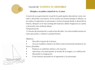 tALLER DE ‘cuenta tu Historia’
A través de una aproximación visual de los participantes descubrirán como con-
cebir y desarrollar una historia. Se les enseña una historia basada en dibujos, se
les explica el argumento, lo personajes e incluso el paraje donde se desarrolla la
historia. Después se les hace entrega del material y deben imaginarse un cuento
y desarrollar solo mediante dibujo
temporalización.
15 minutos de presentación y explicación del taller. Los niños tendrán treinta mi-
nutos para pintar y colorear su propia historia.
objetivos.
• Descubrir el gusto de la lectura,
• Acercar el público infantil a los libros como instrumentos dinámicos, lú-
dicos y divertidos
• Propiciar un ambiente artístico y de creación
• Aproximar a los participantes al mundo de la imagen y su codificación
• Desarrollar la imaginación
• Crear historias pensando en el argumento y los personajes
(dirigido a un público infantil de 8 a 12 años)
 