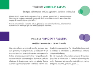 tALLER DE Vidrieras Falsas
El destacado papel de la arquitectura y el arte en general en la transmisión de
historias, en una época donde gran parte de la población no sabía leer ni escribir,
queda de manifiesto en este taller.
Con la creación de vidrieras falsas, gracias a una sencilla técnica, intentaremos
transmitir un mensaje que los demás deberán adivinar.
(dirigido a alumnos de primaria y primeros cursos de secundaria)
tALLER DE ‘iMagen y PalaBra’
Con estos talleres, se pretende que los alumnos pue-
dan aportar su visión personal a la ilustración de un
texto –adaptado a su edad-, fomenten la comprensión
lectora al tiempo que se divierten, y tengan la posibi-
lidad de conocer los criterios para realizar una portada
eligiendo la imagen que mejor se adapta. Ilustrar
cuentos supone comprender un texto y haberlo ana-
lizado de manera crítica. Por ello, el taller fomentará
la lectura y el refuerzo de la autoestima así como la
comprensión lectora.
De este modo, los niños reciben una serie de cuentos
populares e historias de la literatura española para
poder ilustrarlos, así como los materiales necesarios
(témperas acuarelas, pinturas, papel…).
(dirigido a alumnos de 5º y 6º de Primaria)
 