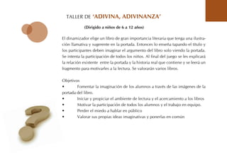 tALLER DE ‘adiVina, adiVinanZa’
El dinamizador elige un libro de gran importancia literaria que tenga una ilustra-
ción llamativa y sugerente en la portada. Entonces lo enseña tapando el título y
los participantes deben imaginar el argumento del libro solo viendo la portada.
Se intenta la participación de todos los niños. Al final del juego se les explicará
la relación existente entre la portada y la historia real que contiene y se leerá un
fragmento para motivarles a la lectura. Se valorarán varios libros.
objetivos
• Fomentar la imaginación de los alumnos a través de las imágenes de la
portada del libro.
• Iniciar y propiciar el ambiente de lectura y el acercamiento a los libros
• Motivar la participación de todos los alumnos y el trabajo en equipo.
• Perder el miedo a hablar en público
• Valorar sus propias ideas imaginativas y ponerlas en común
(dirigido a niños de 6 a 12 años)
 