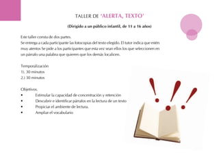 tALLER DE ‘alerta, teXto’
Este taller consta de dos partes.
Se entrega a cada participante las fotocopias del texto elegido. El tutor indica que estén
muy atentos Se pide a los participantes que esta vez sean ellos los que seleccionen en
un párrafo una palabra que quieren que los demás localicen.
temporalización
1). 30 minutos
2.) 30 minutos
objetivos.
• Estimular la capacidad de concentración y retención
• Descubrir e identificar párrafos en la lectura de un texto
• Propiciar el ambiente de lectura.
• Ampliar el vocabulario
(dirigido a un público infantil, de 11 a 16 años)
 
