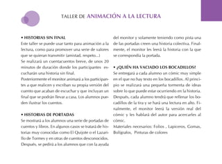 tALLER DE aniMación a la lectura
• Historias sin Final
Este taller se puede usar tanto para animación a la
lectura, como para promover una serie de valores
que se quieran transmitir (amistad, respeto...)
Se realizará un cuentacuentos breve, de unos 20
minutos de duración donde los participantes es-
cucharán una historia sin final.
Posteriormente el monitor animará a los participan-
tes a que realicen y escriban su propia versión del
cuento que acaban de escuchar y que incluyan un
final que se podrán llevar a casa. Los alumnos pue-
den ilustrar los cuentos.
• Historias de Portadas
Se mostrará a los alumnos una serie de portadas de
cuentos y libros. En algunos casos se tratará de his-
torias muy conocidas como El Quijote o el Lazari-
llo de tormes y en otras de cuentos desconocidos.
Después, se pedirá a los alumnos que con la ayuda
del monitor y solamente teniendo como pista una
de las portadas creen una historia colectiva. Final-
mente, el monitor les leerá la historia con la que
se correspondía la portada.
• ¿Quién Ha Vaciado los Bocadillos?
Se entregará a cada alumno un cómic muy simple
en el que no hay texto en los bocadillos. Al princi-
pio se realizará una pequeña tormenta de ideas
sobre lo que puede estar ocurriendo en la historia.
Después, cada alumno tendrá que rellenar los bo-
cadillos de la tira y se hará una lectura en alto. Fi-
nalmente, el monitor leerá la versión real del
cómic y les hablará del autor para acercarles al
cómic.
Materiales necesarios: Folios , Lapiceros, Gomas,
Bolígrafos, Pinturas de colores
 