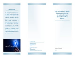 Electricidad, Corriente
Continua y alterna,
circuito electrico
(Serie, Paralelo y
Mixto)
Electricidad
La electricidad es el fenómeno que
se origina por el movimiento que
experimentan los electrones, los
cuales son partículas de masa muy
pequeñas que se encuentran en
torno al núcleo de un átomo , la
electricidad también es el conjunto
de fenómenos físicos relacionados
con la presencia y flujo de cargas
eléctricas. Se manifiesta en una gran
variedad de fenómenos como
los rayos, la electricidad estática , la
inducción electromagnética o el flujo
de corriente eléctrica.
10-7
Su organizacion
Institucion Educativa
Liceo Departamental
Santiago de Cali
Cali
Tecnología e Informatica
10-7
Correo electronico:
andreamarcelasantacruzperez@gmail.com
MARCELA SANTACRUZ
 