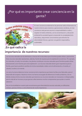¿Por qué es importante crear conciencia en la
gente?
¿En qué radica la
importancia de nuestros recursos?
El crear conciencia ambiental en las personas radica el bienestar de
nuestro entorno para nosotros y generaciones venideras, al crear
conciencia cada persona asume su responsabilidad a cuidar y
respetar el medio ambiente, con la concientizacion y educación
ambiental la sociedad logrará comprender la complejidad de la
naturaleza, adquiriendo conocimientos para afrontar las
adversidades futuras y generar una gestión responsable y
sustentable.
Los recursos naturales son los elementos y fuerzas de la naturaleza que el hombre puede utilizar y aprovechar.
Estos recursos naturales representan, además, fuente de riquezas para la explotación económica. Por ejemplo,
los minerales, el suelo, los animales y las plantas constituyen recursos naturales que el hombre puede utilizar
directamente como fuentes para esta explotación. Los recursos naturales tienen gran importancia para la
familia, pues hacen posible la satisfacción de las necesidades vitales como la alimentación, el vestido, el
calzado, la salud y la vivienda.
Los seres humanos debemos tomar conciencia de la importancia que tienen los Recursos Naturales, para el
desarrollo de la especie. Nosotros mismo nos hemos encargado de deteriorar el medio ambiente y eso es
debido al abuso de los recursos naturales que tenemos Los recursos naturales son necesarios e indispensables
para la vida del ser humano ya que gracias a ellos tenemos muchos componentes que ayudan a nuestro
sobrevivir.
Hoy en la actualidad en nuestro país encontramos gran diversidad de recursos naturales, en diferentes
campos, gracias al clima y a otros factores de mucha importancia
 