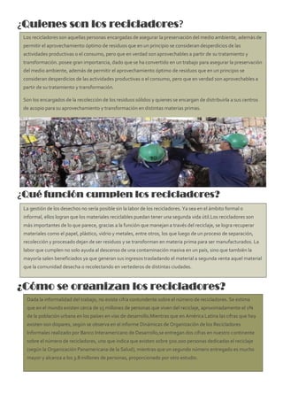¿Quienes son los recicladores?
¿Qué función cumplen los recicladores?
¿Cómo se organizan los recicladores?
Los recicladores son aquellas personas encargadas de asegurar la preservación del medio ambiente, además de
permitir el aprovechamiento óptimo de residuos que en un principio se consideran desperdicios de las
actividades productivas o el consumo, pero que en verdad son aprovechables a partir de su tratamiento y
transformación. posee gran importancia, dado que se ha convertido en un trabajo para asegurar la preservación
del medio ambiente, además de permitir el aprovechamiento óptimo de residuos que en un principio se
consideran desperdicios de las actividades productivas o el consumo, pero que en verdad son aprovechables a
partir de su tratamiento y transformación.
Son los encargados de la recolección de los residuos sólidos y quienes se encargan de distribuirla a sus centros
de acopio para su aprovechamiento y transformación en distintas materias primas.
La gestión de los desechos no sería posible sin la labor de los recicladores. Ya sea en el ámbito formal o
informal, ellos logran que los materiales reciclables puedan tener una segunda vida útil.Los recicladores son
más importantes de lo que parece, gracias a la función que manejan a través del reciclaje, se logra recuperar
materiales como el papel, plástico, vidrio y metales, entre otros, los que luego de un proceso de separación,
recolección y procesado dejan de ser residuos y se transforman en materia prima para ser manufacturados. La
labor que cumplen no solo ayuda al descenso de una contaminación masiva en un país, sino que también la
mayoría salen beneficiados ya que generan sus ingresos trasladando el material a segunda venta aquel material
que la comunidad desecha o recolectando en vertederos de distintas ciudades.
Dada la informalidad del trabajo, no existe cifra contundente sobre el número de recicladores. Se estima
que en el mundo existen cerca de 15 millones de personas que viven del reciclaje, aproximadamente el 1%
de la población urbana en los países en vías de desarrollo.Mientras que en América Latina las cifras que hoy
existen son dispares, según se observa en el informe Dinámicas de Organización de los Recicladores
Informales realizado por Banco Interamericano de Desarrollo,se entregan dos cifras en nuestro continente
sobre el número de recicladores, uno que indica que existen sobre 500.000 personas dedicadas el reciclaje
(según la Organización Panamericana de la Salud), mientras que un segundo número entregado es mucho
mayor y alcanza a los 3.8 millones de personas, proporcionado por otro estudio.
 