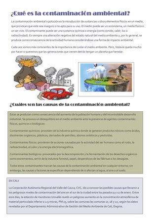 ¿Qué es la contaminación ambiental?
¿Cuáles son las causas de la contaminación ambiental?
La contaminación ambiental o polución es la introducción de sustancias u otros elementos físicos en un medio,
que provocan que este sea inseguro o no apto para su uso. El medio puede ser un ecosistema, un medio físico o
un ser vivo. El contaminante puede ser una sustancia química o energía (como sonido, calor, luz o
radiactividad). Es siempre una alteración negativa del estado natural del medio ambiente y, por lo general, se
produce como consecuencia de la actividad humana considerándose una forma de impacto ambiental.
Cada vez somos más conscientes de la importancia de cuidar el medio ambiente. Pero, todavía queda mucho
por hacer si queremos que las generaciones que vienen detrás tengan un planeta que heredar.
Estas se producen como consecuencia del aumento de la población humana y del incontrolable desarrollo
industrial. Se provoca un desequilibrio en el medio ambiente ante la presencia de agentes contaminantes
físicos, químicos o biológicos:
Contaminantes químicos: proceden de la industria química donde se generan productos tóxicos como ácidos,
disolventes orgánicos, plásticos, derivados de petróleo, abonos sintéticos y pesticidas.
Contaminantes físicos: provienen de acciones causadas por la actividad del ser humano como el ruido, la
radioactividad, el calor y la energía electromagnética.
Contaminantes biológicos: provocados por la descomposición y la fermentación de los desechos orgánicos
como excrementos, serrín de la industria forestal, papel, desperdicios de las fábricas o los desagües.
Todos estos contaminantes marcan las causas de la contaminación ambiental en cualquier entorno; sin
embargo, las causas y factores se especifican dependiendo de si afectan al agua, al aire o al suelo.
EN CALI
La Corporación Autónoma Regional del Valle del Cauca, CVC, dio a conocer las posibles causas que llevaron a
los peligrosos niveles de contaminación del aire en el sur de la ciudad entre los pasados 9 y 11 de enero. Entre
esos días, la estación de monitoreo Univalle reveló un peligroso aumento en la concentración atmosférica de
material particulado inferior a 2.5 micras, PM 25, sobre las comunas las comunas 17, 18 y 22, según los datos
revelados por el Departamento Administrativo de Gestión del Medio Ambiente de Cali, Dagma.
 