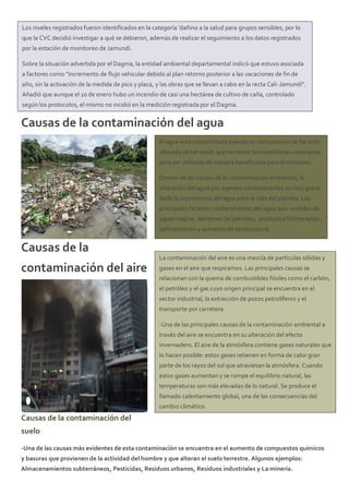 Causas de la contaminación del agua
Causas de la
contaminación del aire
Causas de la contaminación del
suelo
-Una de las causas más evidentes de esta contaminación se encuentra en el aumento de compuestos químicos
y basuras que provienen de la actividad del hombre y que alteran el suelo terrestre. Algunos ejemplos:
Almacenamientos subterráneos, Pesticidas, Residuos urbanos, Residuos industriales y La minería.
El agua está contaminada cuando su composición se ha visto
alterada de tal modo que no reúne las condiciones necesarias
para ser utilizada de manera beneficiosa para el consumo.
Dentro de las causas de la contaminación ambiental, la
alteración del agua por agentes contaminantes es muy grave
dada la importancia del agua para la vida del planeta. Los
principales factores contaminantes del agua son: vertidos de
aguas negras, derrames de petróleo, productos fisioterapias ,
deforestación y aumento de temperatura.
La contaminación del aire es una mezcla de partículas sólidas y
gases en el aire que respiramos. Las principales causas se
relacionan con la quema de combustibles fósiles como el carbón,
el petróleo y el gas cuyo origen principal se encuentra en el
sector industrial, la extracción de pozos petrolíferos y el
transporte por carretera.
-Una de las principales causas de la contaminación ambiental a
través del aire se encuentra en su alteración del efecto
invernadero. El aire de la atmósfera contiene gases naturales que
lo hacen posible: estos gases retienen en forma de calor gran
parte de los rayos del sol que atraviesan la atmósfera. Cuando
estos gases aumentan y se rompe el equilibrio natural, las
temperaturas son más elevadas de lo natural. Se produce el
llamado calentamiento global, una de las consecuencias del
cambio climático.
Los niveles registrados fueron identificados en la categoría 'dañino a la salud para grupos sensibles, por lo
que la CVC decidió investigar a qué se debieron, además de realizar el seguimiento a los datos registrados
por la estación de monitoreo de Jamundí.
Sobre la situación advertida por el Dagma, la entidad ambiental departamental indicó que estuvo asociada
a factores como "incremento de flujo vehicular debido al plan retorno posterior a las vacaciones de fin de
año, sin la activación de la medida de pico y placa, y las obras que se llevan a cabo en la recta Cali-Jamundí".
Añadió que aunque el 10 de enero hubo un incendio de casi una hectárea de cultivo de caña, controlado
según los protocolos, el mismo no incidió en la medición registrada por el Dagma.
 