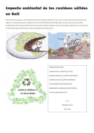 Impacto ambiental de los residuos sólidos
en Cali
Diariamente se generan 1700 toneladas diarias de residuos sólidos en Cali, de los cuales solo se aprovecha el 10 %,
según un estudio citado por el Dogma en el marco del Día Mundial del Reciclaje. De acuerdo con la autoridad
ambiental de Cali, el poco tratamiento a los residuos sólidos se debe a que en los hogares caleños aún no predomina
la cultura de separar elementos a la hora de depositar los desechos.
PRESENTADO POR :
ANGIE NICOL GONZALEZ CRUZ
DANNA MICHELLE CORTES RENTERIA
JOSEPH DAVID CASTRO ESPINOSA
JUAN SEBASTIAN MOSQUERA
MARIANGEL GRANADA ARISTIZABAL
Scarlet GARCIA DULCEY
11-2
18/agosto/2020
Cali-valle
 