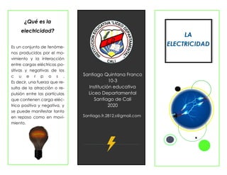 Información de productos y servicios
Su organización
El lema de su organización.
Santiago Quintana Franco
10-3
Institución educativa
Liceo Departamental
Santiago de Cali
2020
Santiago.fr.2812.s@gmail.com
¿Qué es la
electricidad?
Es un conjunto de fenóme-
nos producidos por el mo-
vimiento y la interacción
entre cargas eléctricas po-
sitivas y negativas de los
c u e r p o s .
Es decir, una fuerza que re-
sulta de la atracción o re-
pulsión entre las partículas
que contienen carga eléc-
trica positiva y negativa, y
se puede manifestar tanto
en reposo como en movi-
miento.
 