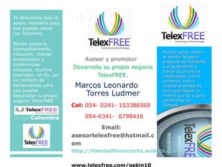 SITÚE
ELSELLO
AQUÍ
Te ofrecemos todo el
apoyo necesario para
que puedas crecer
con Telexfree.
Recibe asesoría,
acompañamiento,
inducción, charlas
presenciales y
conferencias
virtuales, muchos
tutoriales; en fín, un
sin número de
herramientas para
que puedas
desarrollar tu propio
negocio TelexFREE.
Email:
Asesor y promotor
Desarrolla su propio negocio
TelexFREE.
Marcos Leonardo
Torres Ludmer
Cel: 054- 0341- 153386569
054-0341- 6798416
Email:
asesortelexfree@hotmail.c
om
http://libertadfinancierta.webpin.com
www.telexfree.com/pekin10
Puedes ganar dineroPuedes ganar dinero
al vender Nuestroal vender Nuestro
producto de telefonía,producto de telefonía,
ó al publicitarlo aó al publicitarlo a
través de anunciostravés de anuncios
clasificados; o si loclasificados; o si lo
prefieres, buscaprefieres, busca
nuevos promotoresnuevos promotores
para que Hagan lopara que Hagan lo
mismo que tú y ganamismo que tú y gana
comisiones encomisiones en
Dólares.Dólares.
 