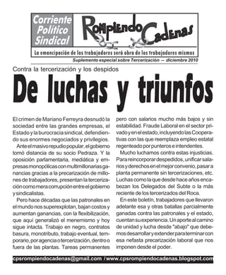 Suplemento especial sobre Tercerización -- diciembre 2010




De luchas y triunfos
Contra la tercerización y los despidos




El crimen de Mariano Ferreyra desnudó la             pero con salarios mucho más bajos y sin
sociedad entre las grandes empresas, el              estabilidad. Fraude Laboral en el sector pri-
Estado y la burocracia sindical, defendien-          vado y en el estado, incluyendo las Coopera-
do sus enormes negociados y privilegios.             tivas con las que reemplaza empleo estatal
  Ante el masivo repudio popular, el gobierno        regenteado por punteros e intendentes.
tomó distancia de su socio Pedraza. Y la                Mucho luchamos contra estas injusticias.
oposición parlamentaria, mediática y em-             Para reincorporar despedidos, unificar sala-
presas monopólicas con multimillonarias ga-          rios y derechos en el mejor convenio, pasar a
nancias gracias a la precarización de millo-         planta permanente sin tercerizaciones, etc.
nes de trabajadores, presentan la terceriza-         Luchas como la que desde hace años enca-
ción como mera corrupción entre el gobierno          bezan los Delegados del Subte o la más
y sindicalistas.                                     reciente de los tercerizados del Roca.
  Pero hace décadas que las patronales en               En este boletín, trabajadores que llevaron
el mundo nos superexplotan, bajan costos y           adelante esa y otras batallas parcialmente
aumentan ganancias, con la flexibilización,          ganadas contra las patronales y el estado,
que aquí generalizó el menemismo y hoy               cuentan su experiencia. Un aporte al camino
sigue intacta. Trabajo en negro, contratos           de unidad y lucha desde "abajo" que debe-
basura, monotributo, trabajo eventual, tem-          mos desarrollar y extender para terminar con
porario, por agencia o tercerización, dentro o       esa nefasta precarización laboral que nos
fuera de las plantas. Tareas permanentes             imponen desde el poder.

                                                 /
cpsrompiendocadenas@gmail.com / www.cpsrompiendocadenas.blogspot.com
 